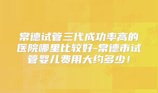 常德试管三代成功率高的医院哪里比较好-常德市试管婴儿费用大约多少！