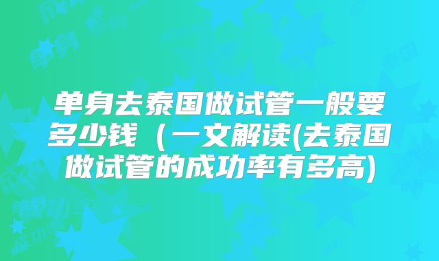 单身去泰国做试管一般要多少钱（一文解读(去泰国做试管的成功率有多高)