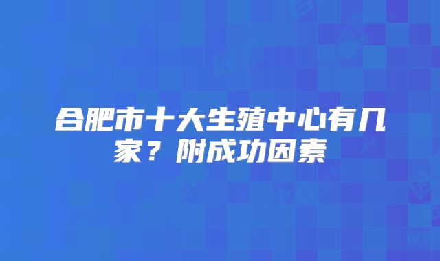 合肥市十大生殖中心有几家?附成功因素
