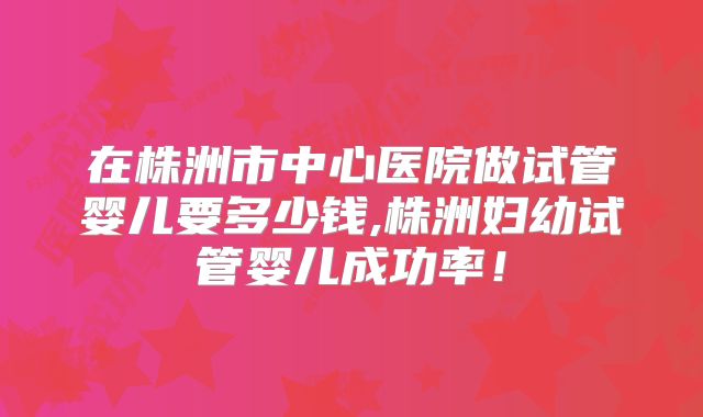 在株洲市中心医院做试管婴儿要多少钱,株洲妇幼试管婴儿成功率！