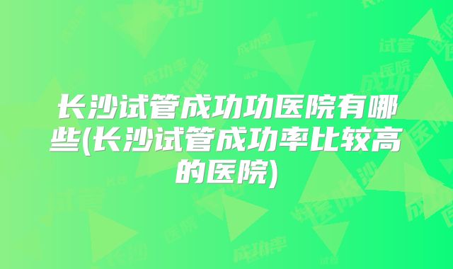 长沙试管成功功医院有哪些(长沙试管成功率比较高的医院)