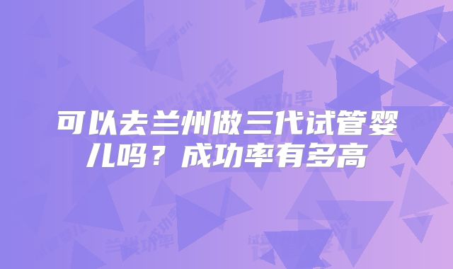 可以去兰州做三代试管婴儿吗？成功率有多高
