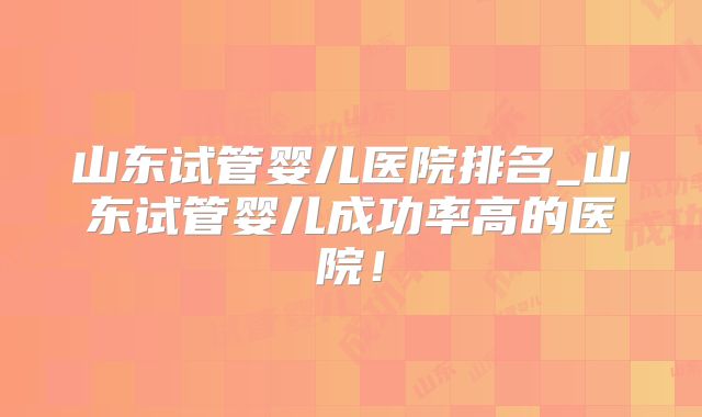 山东试管婴儿医院排名_山东试管婴儿成功率高的医院！