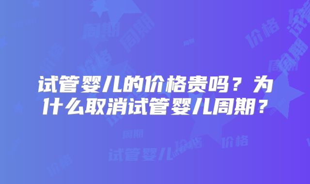试管婴儿的价格贵吗?为什么取消试管婴儿周期?
