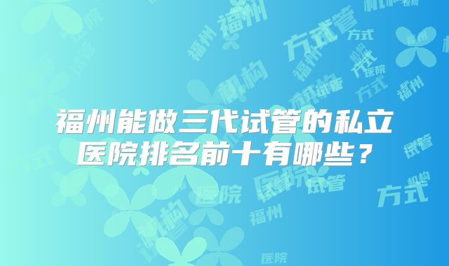 福州能做三代试管的私立医院排名前十有哪些?