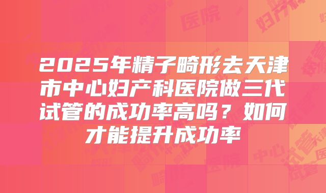 2025年精子畸形去天津市中心妇产科医院做三代试管的成功率高吗?如何才能提升成功率