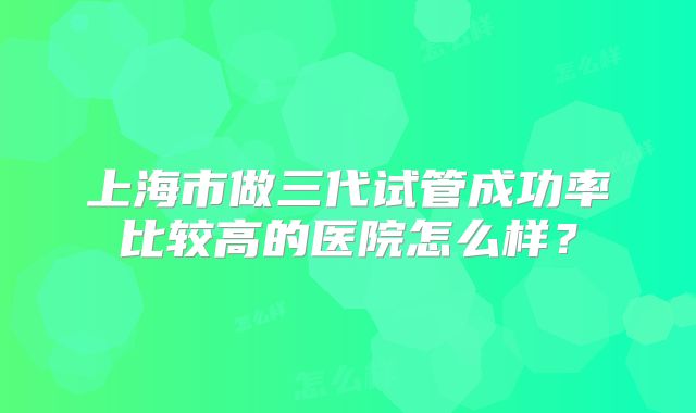 上海市做三代试管成功率比较高的医院怎么样？