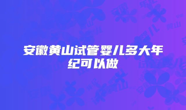 安徽黄山试管婴儿多大年纪可以做