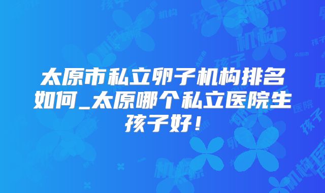 太原市私立卵子机构排名如何_太原哪个私立医院生孩子好!
