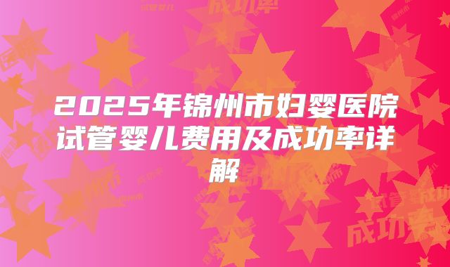 2025年锦州市妇婴医院试管婴儿费用及成功率详解