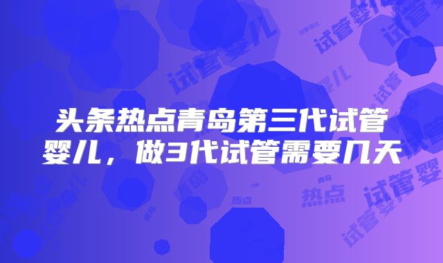 头条热点青岛第三代试管婴儿，做3代试管需要几天
