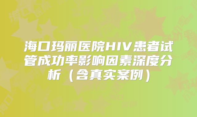 海口玛丽医院HIV患者试管成功率影响因素深度分析（含真实案例）