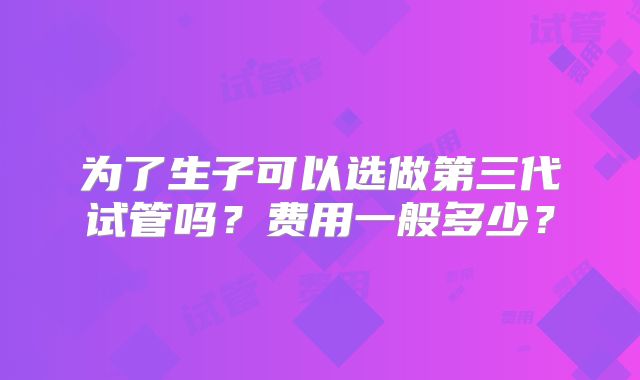 为了生子可以选做第三代试管吗？费用一般多少？