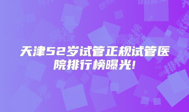 天津52岁试管正规试管医院排行榜曝光!