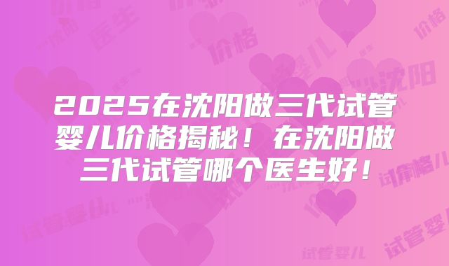 2025在沈阳做三代试管婴儿价格揭秘！在沈阳做三代试管哪个医生好！