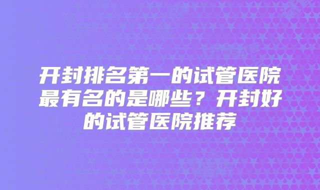 开封排名第一的试管医院最有名的是哪些？开封好的试管医院推荐