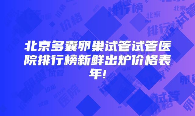 北京多囊卵巢试管试管医院排行榜新鲜出炉价格表年!