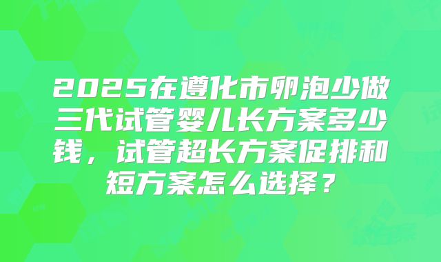 2025在遵化市卵泡少做三代试管婴儿长方案多少钱，试管超长方案促排和短方案怎么选择？