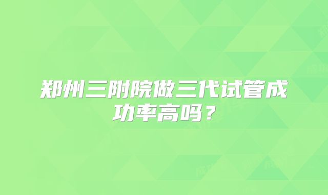 郑州三附院做三代试管成功率高吗？
