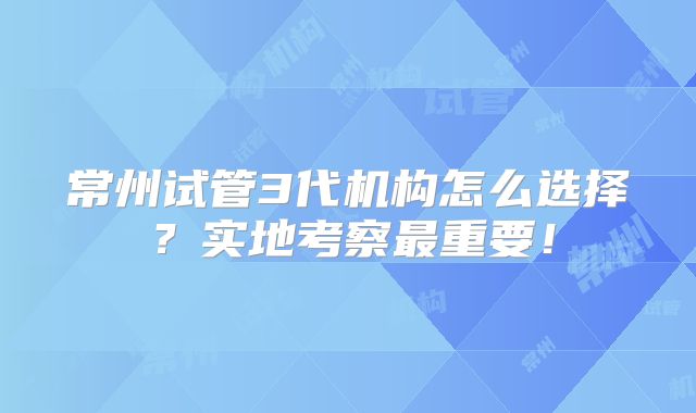 常州试管3代机构怎么选择？实地考察最重要！