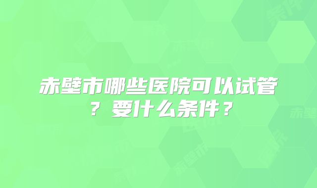 赤壁市哪些医院可以试管?要什么条件?