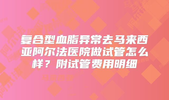复合型血脂异常去马来西亚阿尔法医院做试管怎么样？附试管费用明细