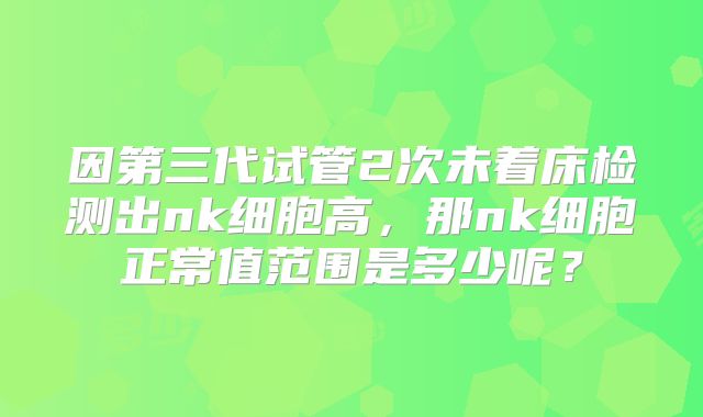 因第三代试管2次未着床检测出nk细胞高，那nk细胞正常值范围是多少呢？