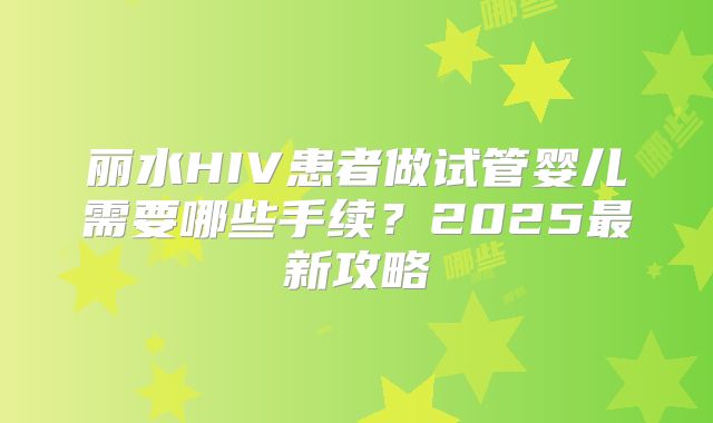 丽水HIV患者做试管婴儿需要哪些手续？2025最新攻略