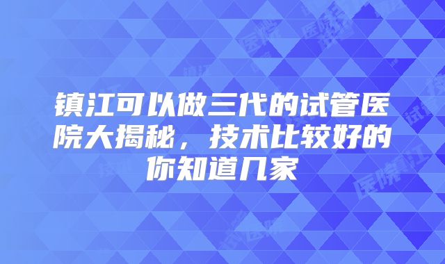 镇江可以做三代的试管医院大揭秘，技术比较好的你知道几家