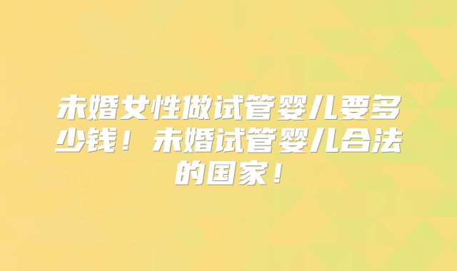 未婚女性做试管婴儿要多少钱！未婚试管婴儿合法的国家！