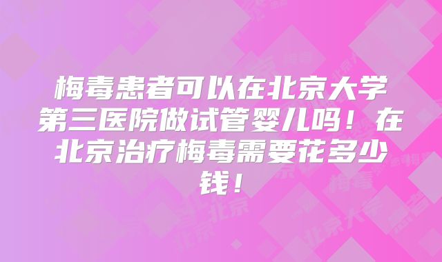 梅毒患者可以在北京大学第三医院做试管婴儿吗！在北京治疗梅毒需要花多少钱！