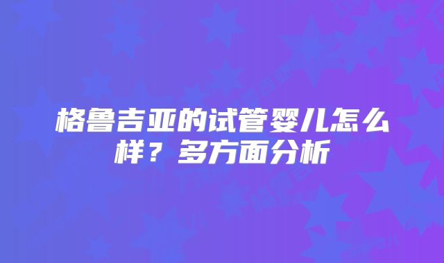 格鲁吉亚的试管婴儿怎么样?多方面分析