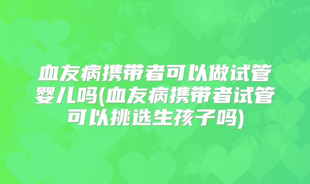 血友病携带者可以做试管婴儿吗(血友病携带者试管可以挑选生孩子吗)
