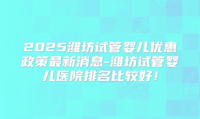 2025潍坊试管婴儿优惠政策最新消息-潍坊试管婴儿医院排名比较好！
