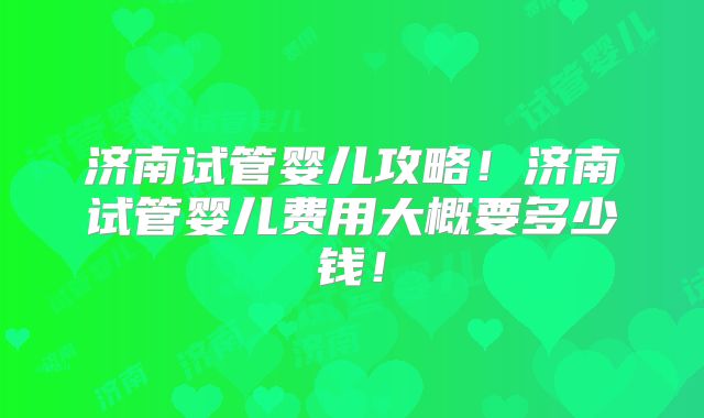 济南试管婴儿攻略！济南试管婴儿费用大概要多少钱！