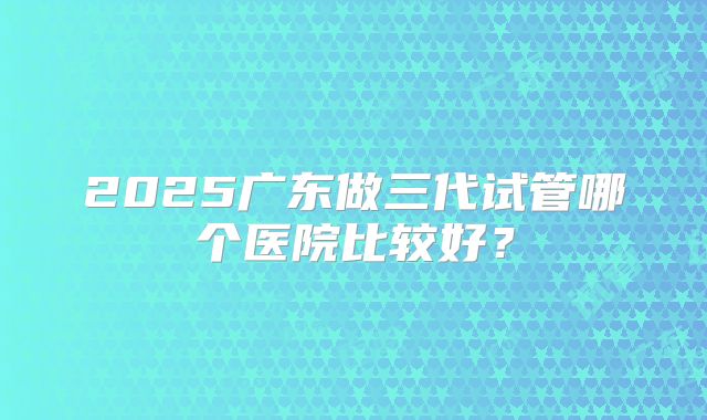 2025广东做三代试管哪个医院比较好？