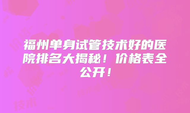 福州单身试管技术好的医院排名大揭秘！价格表全公开！