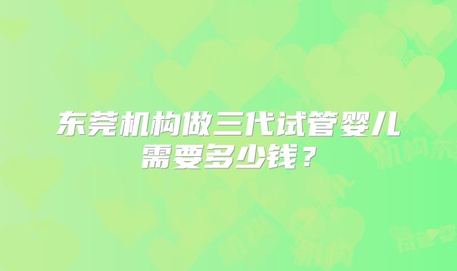 东莞机构做三代试管婴儿需要多少钱？