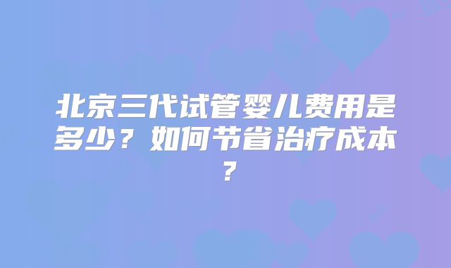 北京三代试管婴儿费用是多少？如何节省治疗成本？
