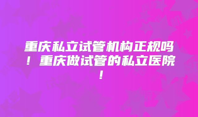 重庆私立试管机构正规吗！重庆做试管的私立医院！