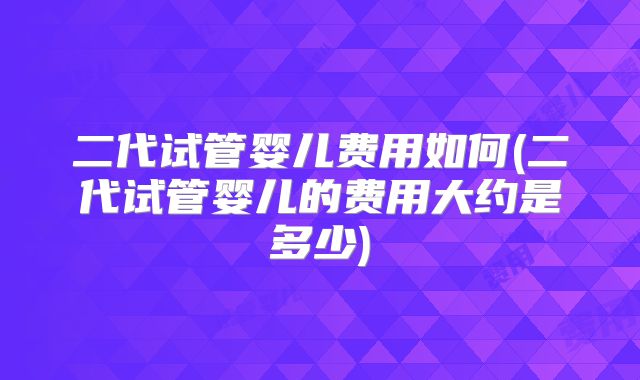 二代试管婴儿费用如何(二代试管婴儿的费用大约是多少)