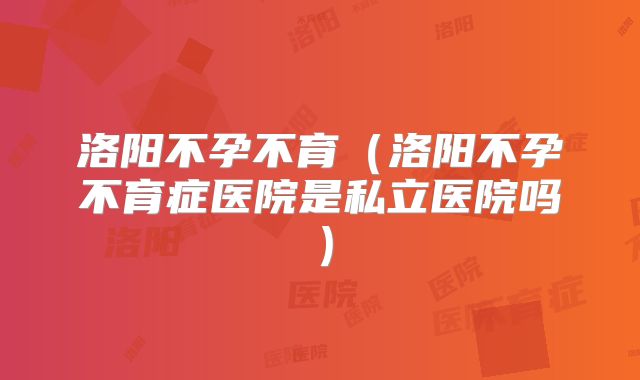 洛阳不孕不育(洛阳不孕不育症医院是私立医院吗)