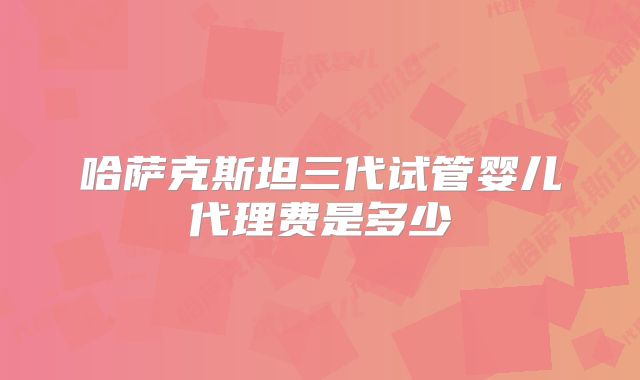 哈萨克斯坦三代试管婴儿代理费是多少
