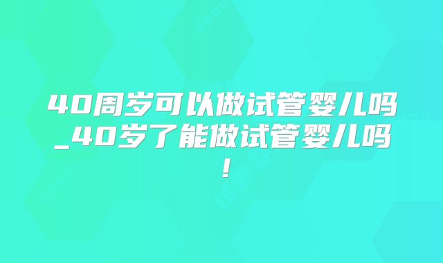 40周岁可以做试管婴儿吗_40岁了能做试管婴儿吗！