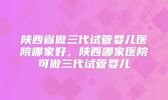 陕西省做三代试管婴儿医院哪家好，陕西哪家医院可做三代试管婴儿