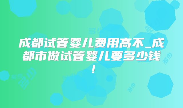 成都试管婴儿费用高不_成都市做试管婴儿要多少钱！