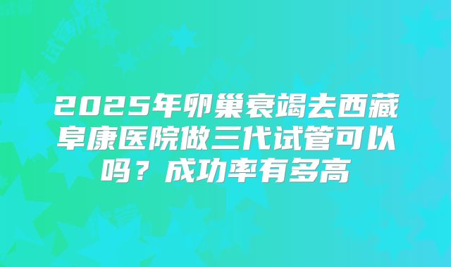 2025年卵巢衰竭去西藏阜康医院做三代试管可以吗？成功率有多高