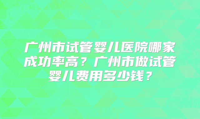 广州市试管婴儿医院哪家成功率高？广州市做试管婴儿费用多少钱？