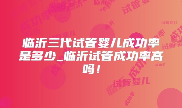 临沂三代试管婴儿成功率是多少_临沂试管成功率高吗!