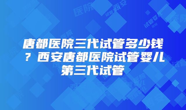 唐都医院三代试管多少钱？西安唐都医院试管婴儿第三代试管